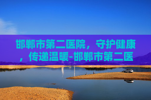 邯郸市第二医院,守护健康,传递温暖-邯郸市第二医院院长 邯郸市第二医院,守护健康,传递温暖-邯郸市第二医院院长