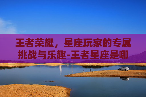 王者荣耀,星座玩家的专属挑战与乐趣-王者星座是哪个星座 王者荣耀,星座玩家的专属挑战与乐趣-王者星座是哪个星座