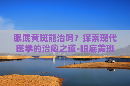 眼底黄斑能治吗?探索现代医学的治愈之道-眼底黄斑能治吗能治好吗 眼底黄斑能治吗?探索现代医学的治愈之道-眼底黄斑能治吗能治好吗