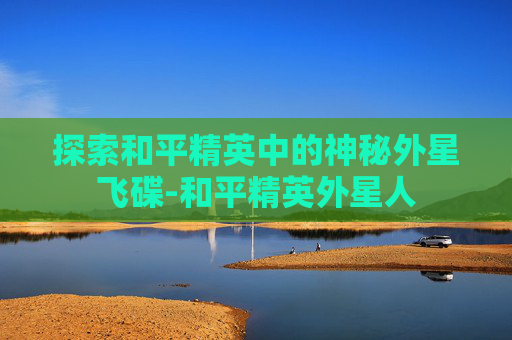 探索和平精英中的神秘外星飞碟-和平精英外星人 探索和平精英中的神秘外星飞碟-和平精英外星人