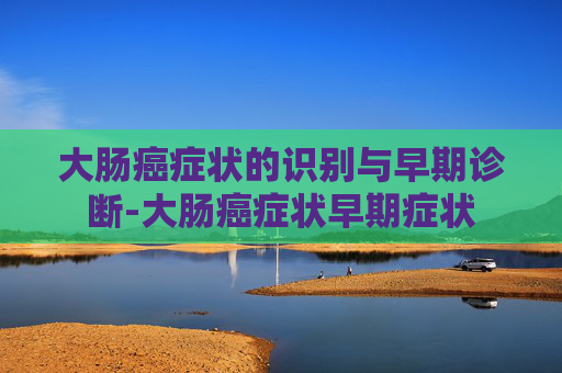 大肠癌症状的识别与早期诊断-大肠癌症状早期症状 大肠癌症状的识别与早期诊断-大肠癌症状早期症状