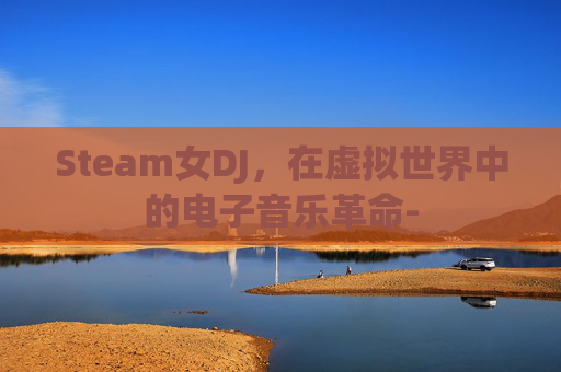 Steam女DJ,在虚拟世界中的电子音乐革命- Steam女DJ,在虚拟世界中的电子音乐革命-