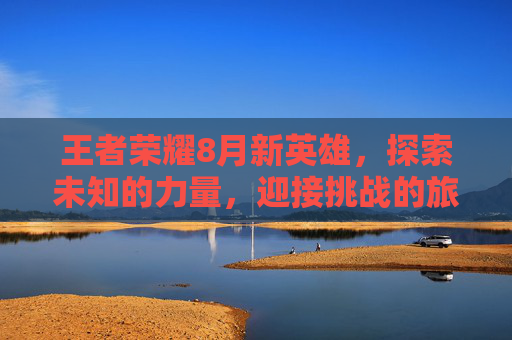 王者荣耀8月新英雄，探索未知的力量，迎接挑战的旅程-王者荣耀8月份新英雄