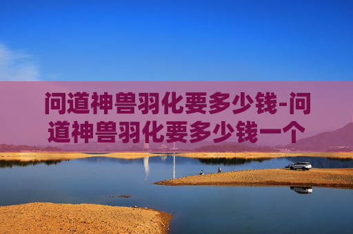 问道神兽羽化要多少钱-问道神兽羽化要多少钱一个 问道神兽羽化要多少钱-问道神兽羽化要多少钱一个