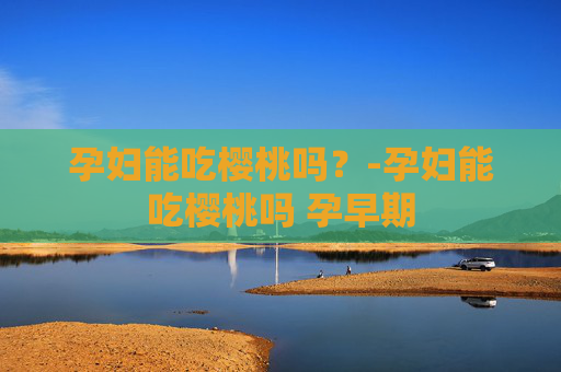 孕妇能吃樱桃吗?-孕妇能吃樱桃吗 孕早期 孕妇能吃樱桃吗?-孕妇能吃樱桃吗 孕早期