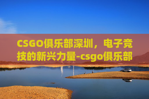 CSGO俱乐部深圳,电子竞技的新兴力量-csgo俱乐部排名 CSGO俱乐部深圳,电子竞技的新兴力量-csgo俱乐部排名