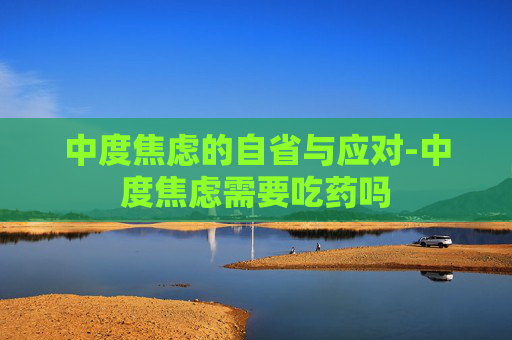 中度焦虑的自省与应对-中度焦虑需要吃药吗 中度焦虑的自省与应对-中度焦虑需要吃药吗