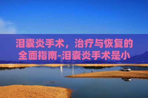 泪囊炎手术,治疗与恢复的全面指南-泪囊炎手术是小手术吗 泪囊炎手术,治疗与恢复的全面指南-泪囊炎手术是小手术吗