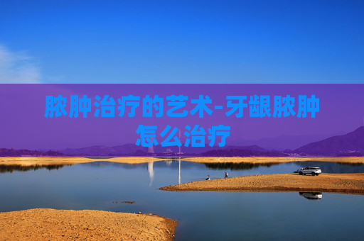 脓肿治疗的艺术-牙龈脓肿怎么治疗 脓肿治疗的艺术-牙龈脓肿怎么治疗