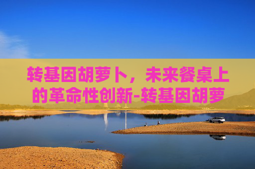转基因胡萝卜，未来餐桌上的革命性创新-转基因胡萝卜能吃吗