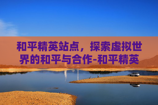 和平精英站点，探索虚拟世界的和平与合作-和平精英站点团竞