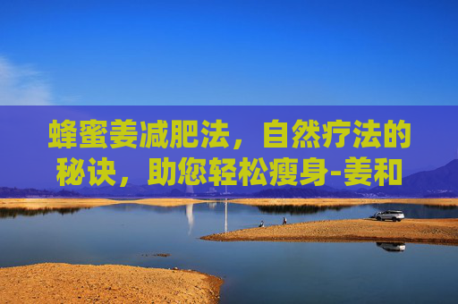 蜂蜜姜减肥法，自然疗法的秘诀，助您轻松瘦身-姜和蜂蜜减肥最简单三个步骤