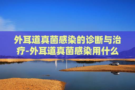 外耳道真菌感染的诊断与治疗-外耳道真菌感染用什么药