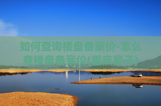 如何查询楼盘备案价-怎么查楼盘备案价(重庆房子)