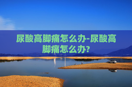尿酸高脚痛怎么办-尿酸高脚痛怎么办?