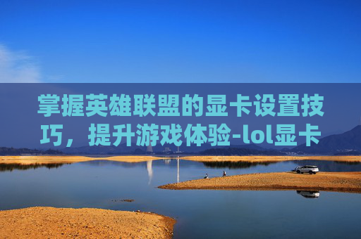 掌握英雄联盟的显卡设置技巧，提升游戏体验-lol显卡设置怎么调最好
