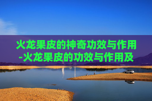 火龙果皮的神奇功效与作用-火龙果皮的功效与作用及食用方法