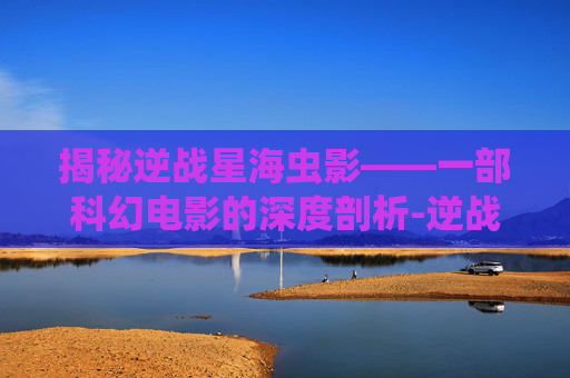 揭秘逆战星海虫影——一部科幻电影的深度剖析-逆战星海虫影完整版