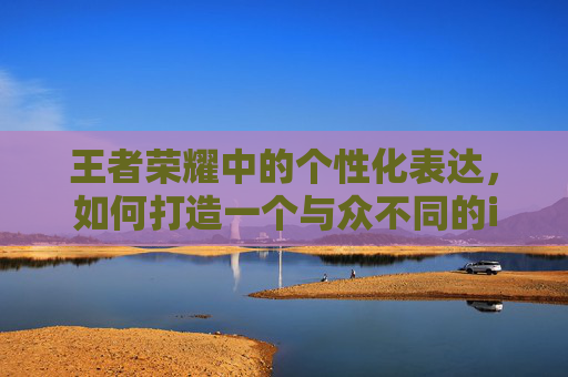 王者荣耀中的个性化表达，如何打造一个与众不同的iOS网名-ios王者荣耀网名怎么改