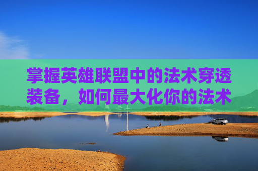 掌握英雄联盟中的法术穿透装备，如何最大化你的法术伤害-lol法术穿透装备有哪些