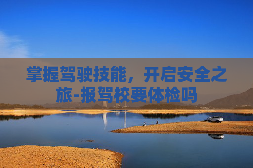 掌握驾驶技能，开启安全之旅-报驾校要体检吗