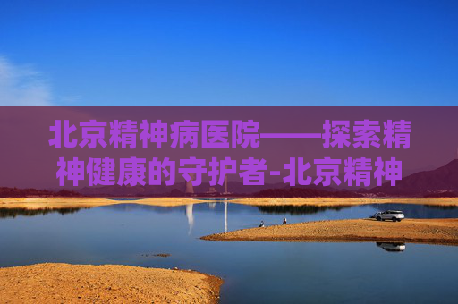 北京精神病医院——探索精神健康的守护者-北京精神病医院预约咨询