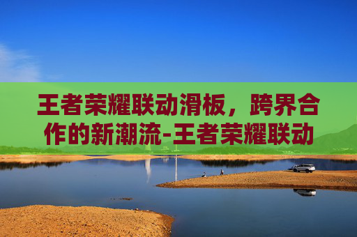 王者荣耀联动滑板，跨界合作的新潮流-王者荣耀联动皮肤天花板
