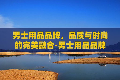男士用品品牌，品质与时尚的完美融合-男士用品品牌排行榜