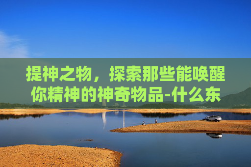 提神之物，探索那些能唤醒你精神的神奇物品-什么东西可以提神解困