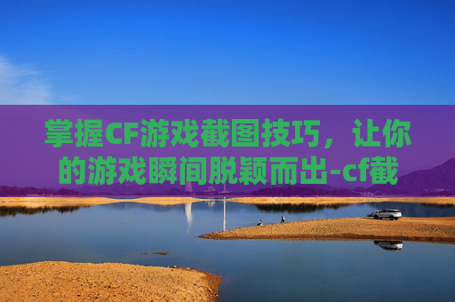 掌握CF游戏截图技巧，让你的游戏瞬间脱颖而出-cf截图保存在哪里
