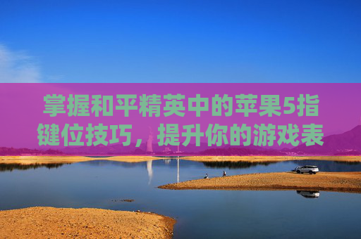 掌握和平精英中的苹果5指键位技巧，提升你的游戏表现-和平精英 5指键位设置方法