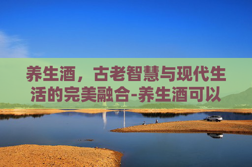 养生酒，古老智慧与现代生活的完美融合-养生酒可以天天喝吗