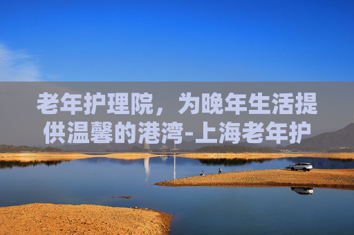 老年护理院，为晚年生活提供温馨的港湾-上海老年护理院
