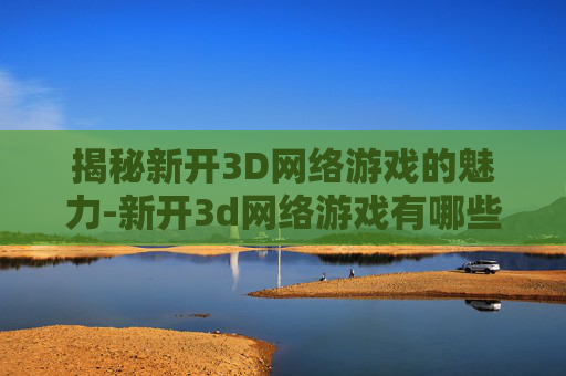 揭秘新开3D网络游戏的魅力-新开3d网络游戏有哪些