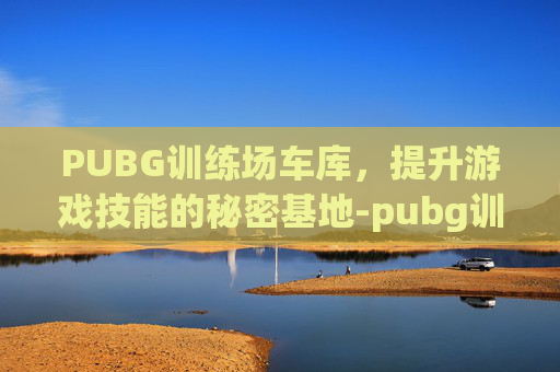 PUBG训练场车库，提升游戏技能的秘密基地-pubg训练场哪有车