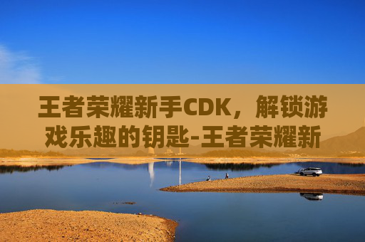 王者荣耀新手CDK，解锁游戏乐趣的钥匙-王者荣耀新手玩什么英雄容易上手