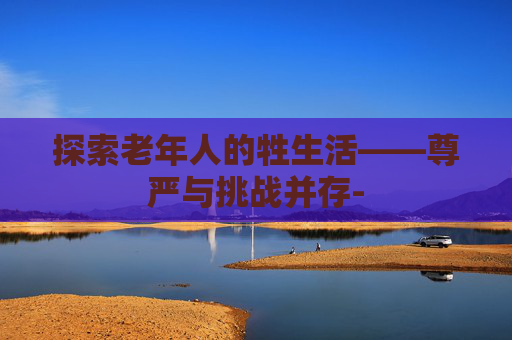 探索老年人的牲生活——尊严与挑战并存-