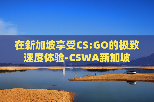 在新加坡享受CS:GO的极致速度体验-CSWA新加坡
