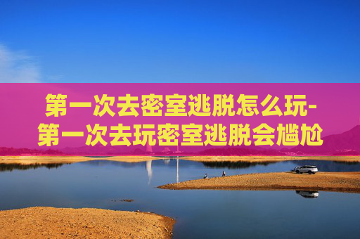 第一次去密室逃脱怎么玩-第一次去玩密室逃脱会尴尬嘛