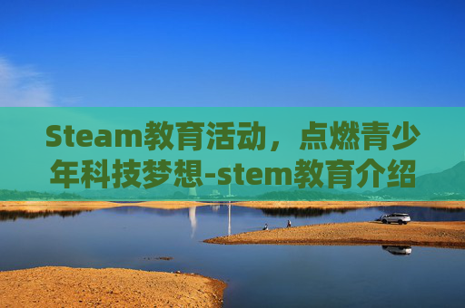 Steam教育活动，点燃青少年科技梦想-stem教育介绍