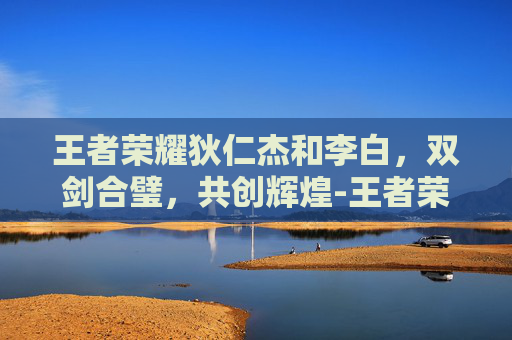 王者荣耀狄仁杰和李白，双剑合璧，共创辉煌-王者荣耀狄仁杰和李白年龄