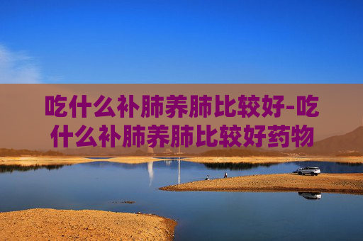 吃什么补肺养肺比较好-吃什么补肺养肺比较好药物