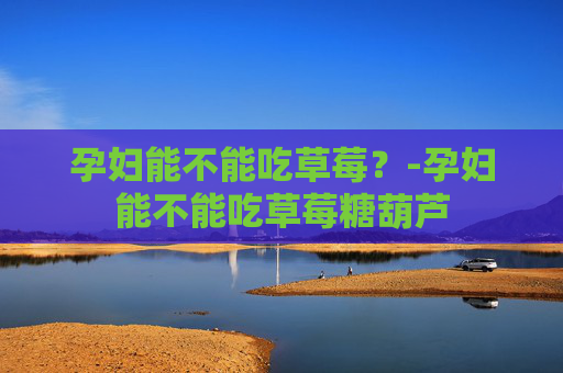 孕妇能不能吃草莓？-孕妇能不能吃草莓糖葫芦