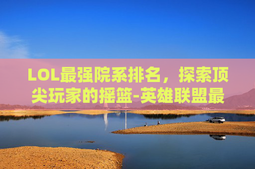 LOL最强院系排名，探索顶尖玩家的摇篮-英雄联盟最强的