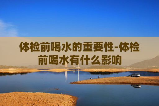 体检前喝水的重要性-体检前喝水有什么影响
