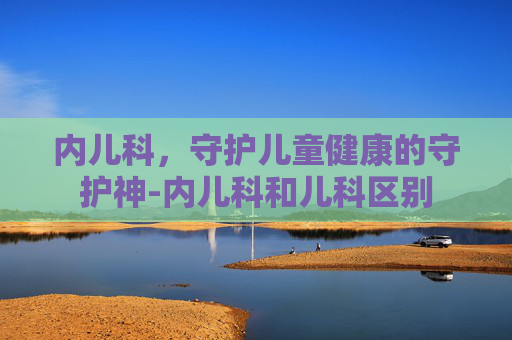 内儿科，守护儿童健康的守护神-内儿科和儿科区别