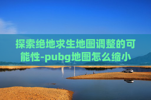 探索绝地求生地图调整的可能性-pubg地图怎么缩小