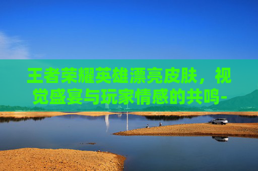 王者荣耀英雄漂亮皮肤，视觉盛宴与玩家情感的共鸣-王者荣耀英雄漂亮皮肤图片