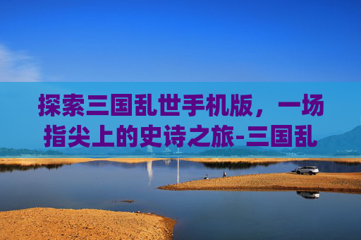 探索三国乱世手机版，一场指尖上的史诗之旅-三国乱世App下载