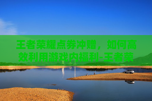 王者荣耀点券冲赠，如何高效利用游戏内福利-王者荣耀点券冲赠在哪里
